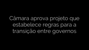 ​Câmara aprova projeto que estabelece regras para a transição entre governos 